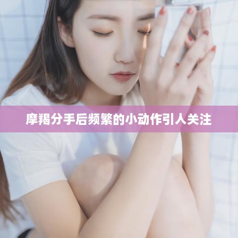 摩羯分手后频繁的小动作引人关注