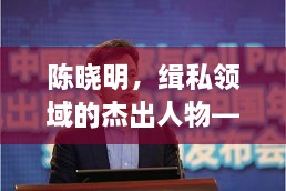 陈晓明，缉私领域的杰出人物——个人简历及最新资料揭秘