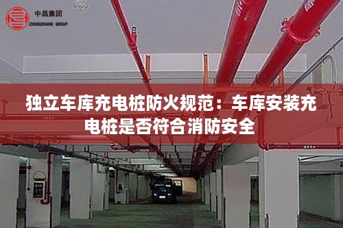 独立车库充电桩防火规范：车库安装充电桩是否符合消防安全 