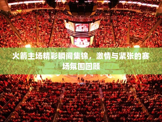 火箭主场精彩瞬间集锦，激情与紧张的赛场氛围回顾