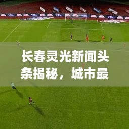 长春灵光新闻头条揭秘，城市最新发展动向与耀眼亮点！