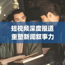 短视频深度报道重塑新闻叙事力量，案例解析与启示