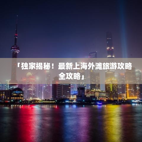 「独家揭秘！最新上海外滩旅游攻略全攻略」
