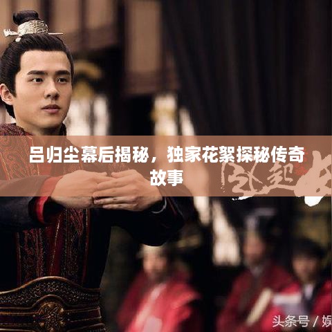 吕归尘幕后揭秘，独家花絮探秘传奇故事