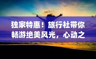 独家特惠！旅行社带你畅游绝美风光，心动之旅即刻启程！